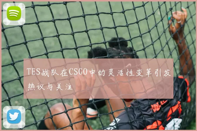 TES战队在CSGO中的灵活性变革引发热议与关注