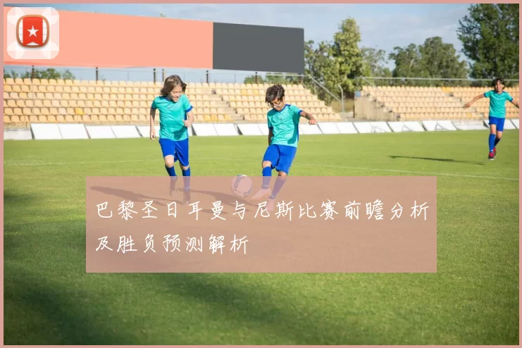 巴黎圣日耳曼与尼斯比赛前瞻分析及胜负预测解析