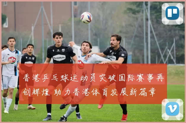 香港乒乓球运动员突破国际赛事再创辉煌 助力香港体育发展新篇章