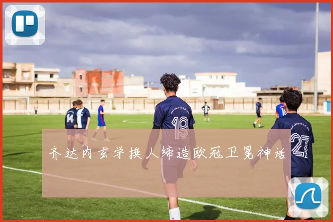 齐达内玄学换人缔造欧冠卫冕神话