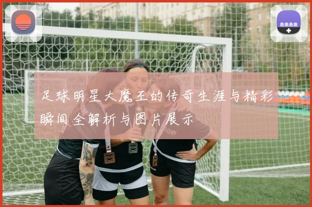 足球明星大魔王的传奇生涯与精彩瞬间全解析与图片展示