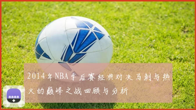 2014年NBA季后赛经典对决马刺与热火的巅峰之战回顾与分析