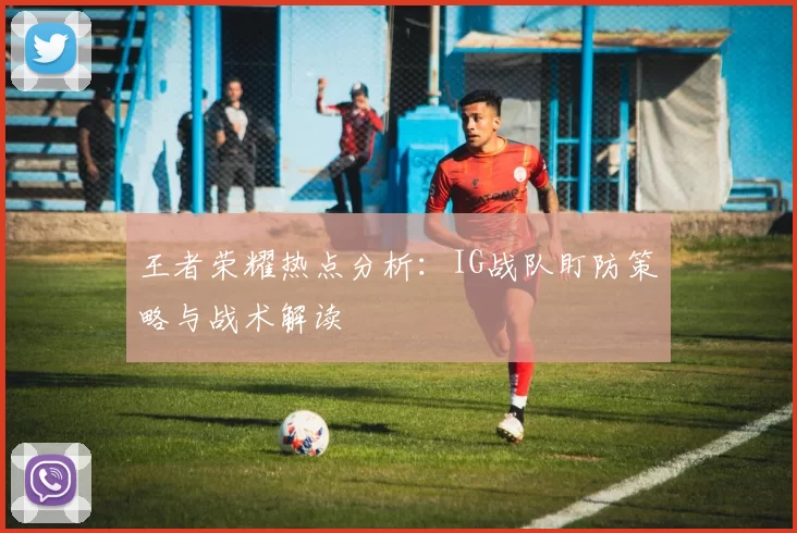 王者荣耀热点分析：IG战队盯防策略与战术解读