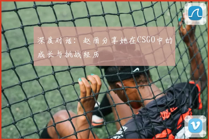 深度对话：赵丽分享她在CSGO中的成长与挑战经历