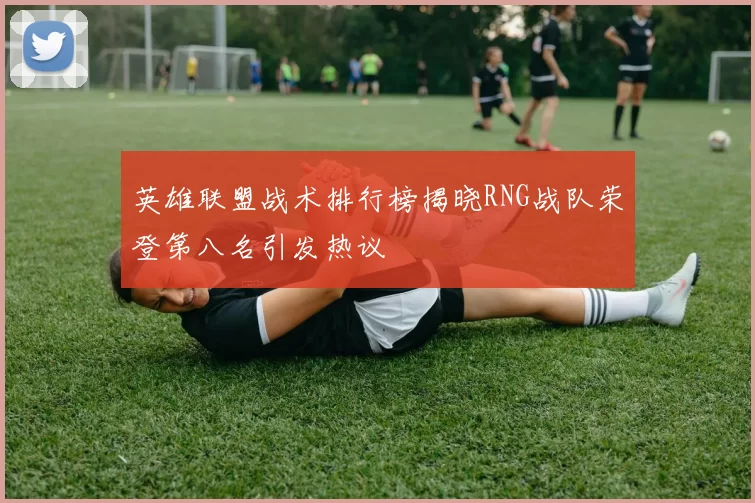 英雄联盟战术排行榜揭晓RNG战队荣登第八名引发热议