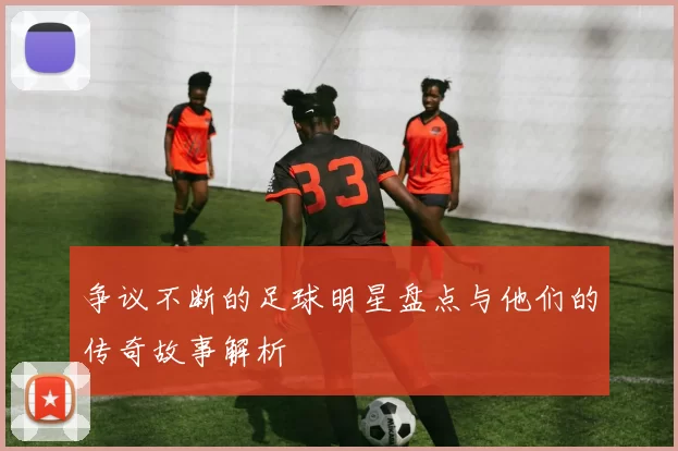 争议不断的足球明星盘点与他们的传奇故事解析