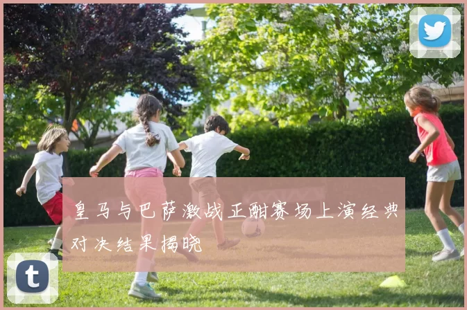 皇马与巴萨激战正酣赛场上演经典对决结果揭晓