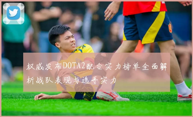 权威发布DOTA2配合实力榜单全面解析战队表现与选手实力