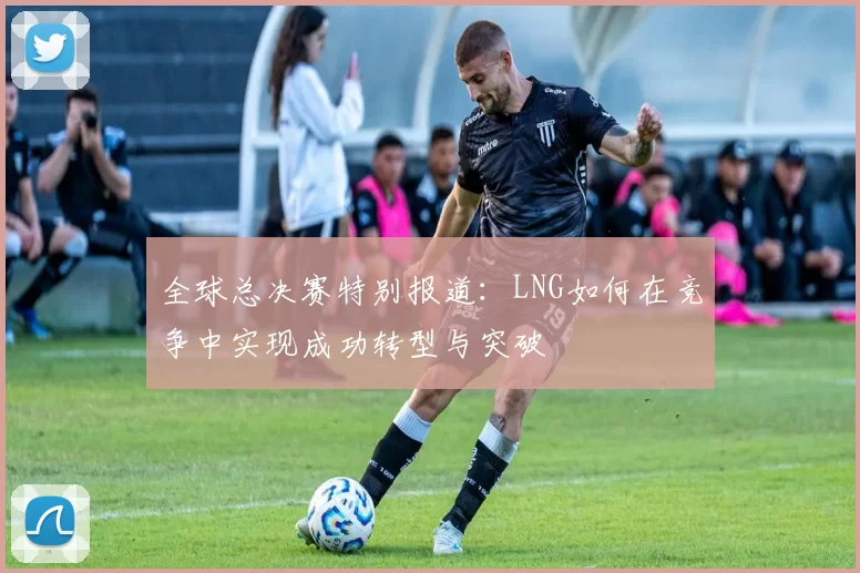 全球总决赛特别报道：LNG如何在竞争中实现成功转型与突破