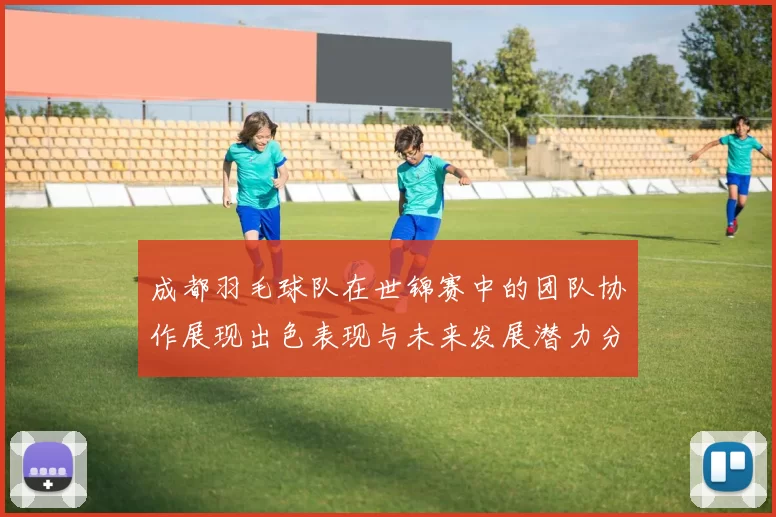 成都羽毛球队在世锦赛中的团队协作展现出色表现与未来发展潜力分析