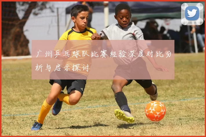 广州乒乓球队比赛经验深度对比分析与启示探讨
