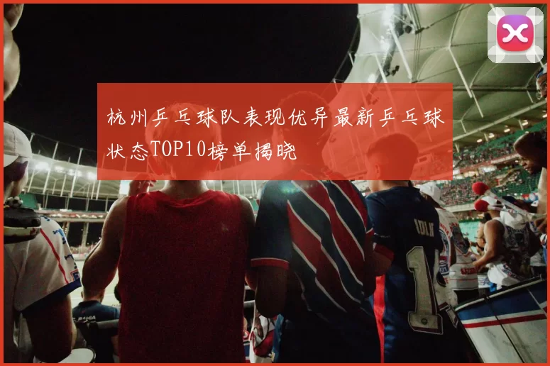 杭州乒乓球队表现优异最新乒乓球状态TOP10榜单揭晓