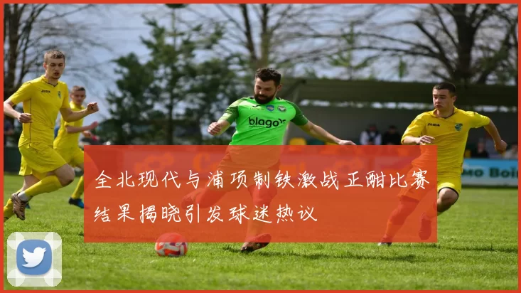 全北现代与浦项制铁激战正酣比赛结果揭晓引发球迷热议