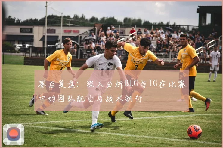 赛后复盘：深入分析BLG与IG在比赛中的团队配合与战术执行