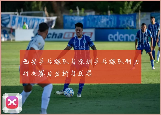 西安乒乓球队与深圳乒乓球队耐力对决赛后分析与反思
