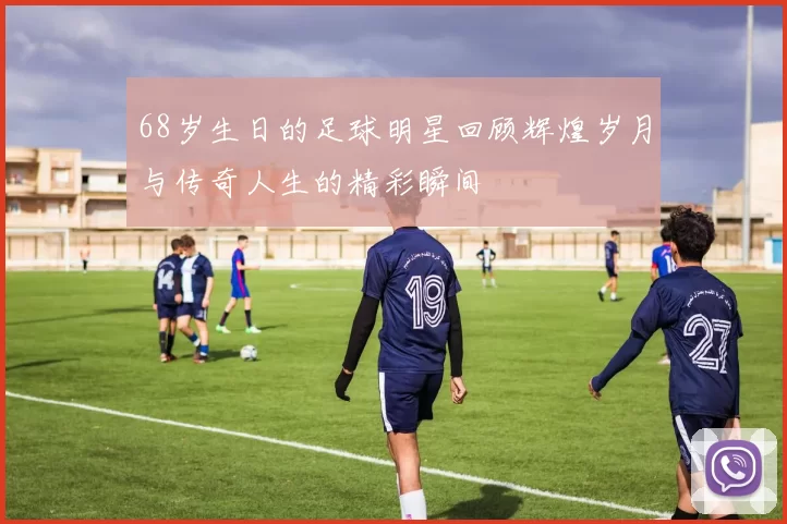 68岁生日的足球明星回顾辉煌岁月与传奇人生的精彩瞬间