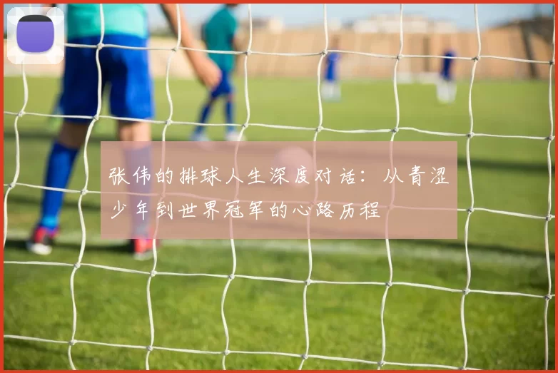 张伟的排球人生深度对话：从青涩少年到世界冠军的心路历程