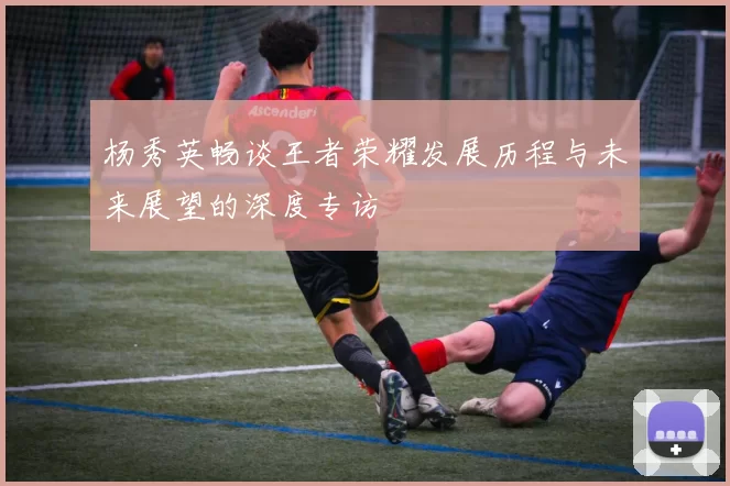 杨秀英畅谈王者荣耀发展历程与未来展望的深度专访