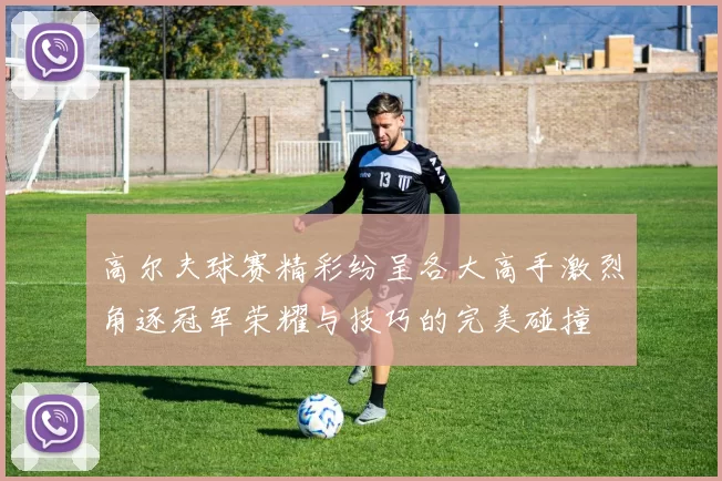 高尔夫球赛精彩纷呈各大高手激烈角逐冠军荣耀与技巧的完美碰撞