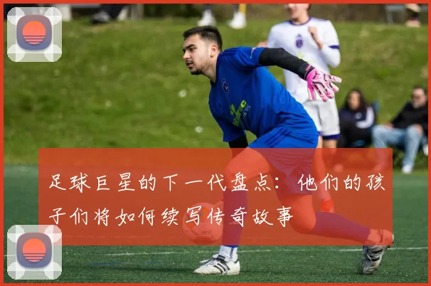 足球巨星的下一代盘点：他们的孩子们将如何续写传奇故事
