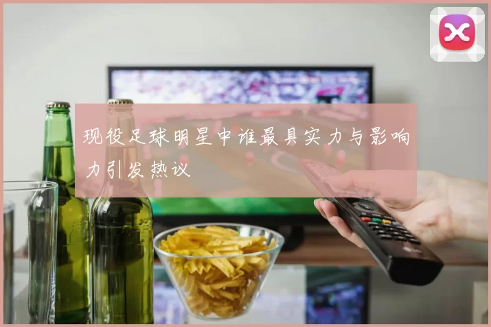 现役足球明星中谁最具实力与影响力引发热议