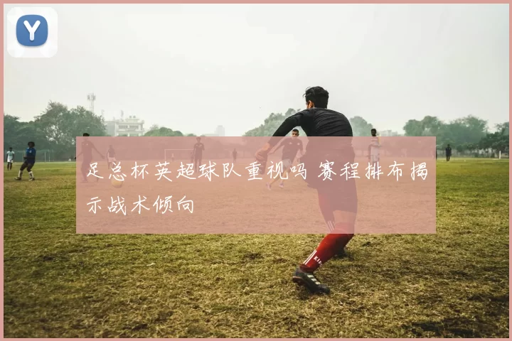 足总杯英超球队重视吗 赛程排布揭示战术倾向