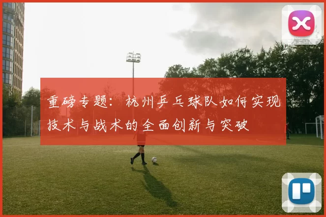 重磅专题：杭州乒乓球队如何实现技术与战术的全面创新与突破