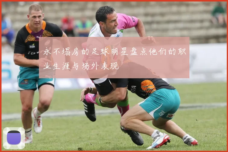 永不塌房的足球明星盘点他们的职业生涯与场外表现
