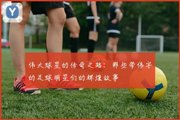 伟大球星的传奇之路：那些带伟字的足球明星们的辉煌故事