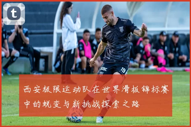 西安极限运动队在世界滑板锦标赛中的蜕变与新挑战探索之路