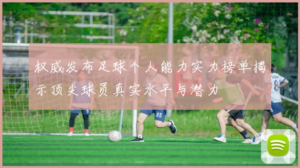 权威发布足球个人能力实力榜单揭示顶尖球员真实水平与潜力