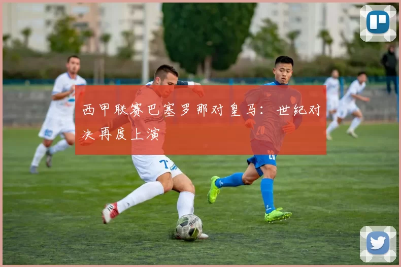 西甲联赛巴塞罗那对皇马：世纪对决再度上演