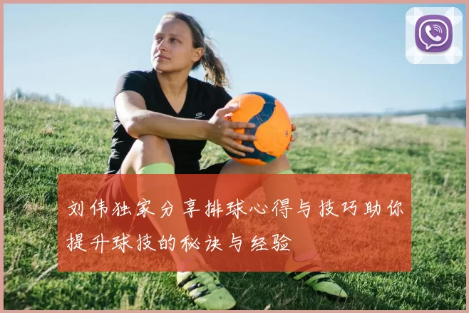 刘伟独家分享排球心得与技巧助你提升球技的秘诀与经验