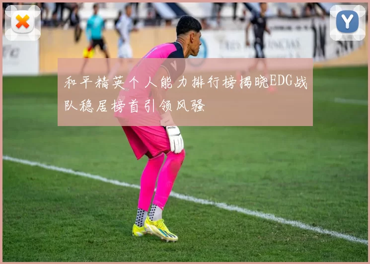 和平精英个人能力排行榜揭晓EDG战队稳居榜首引领风骚