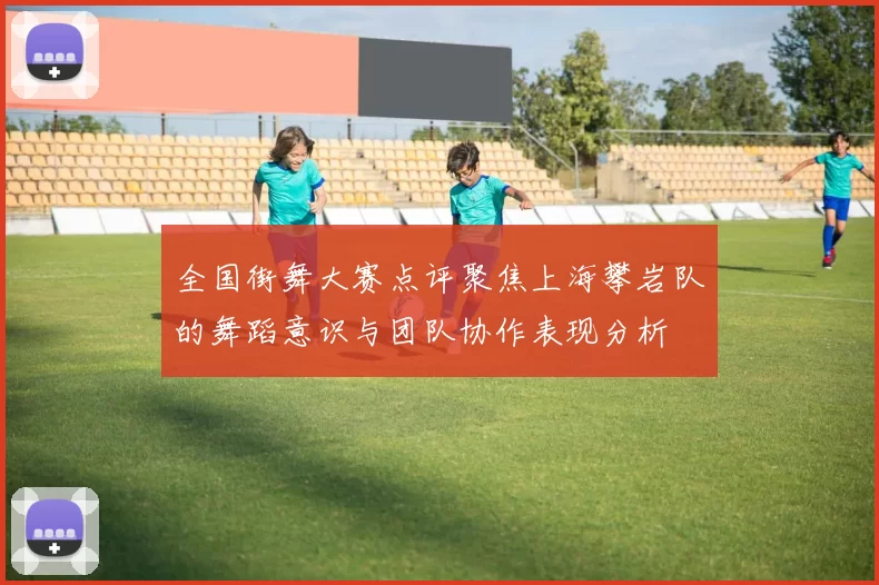 全国街舞大赛点评聚焦上海攀岩队的舞蹈意识与团队协作表现分析