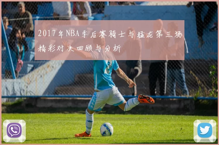 2017年NBA季后赛骑士与猛龙第三场精彩对决回顾与分析