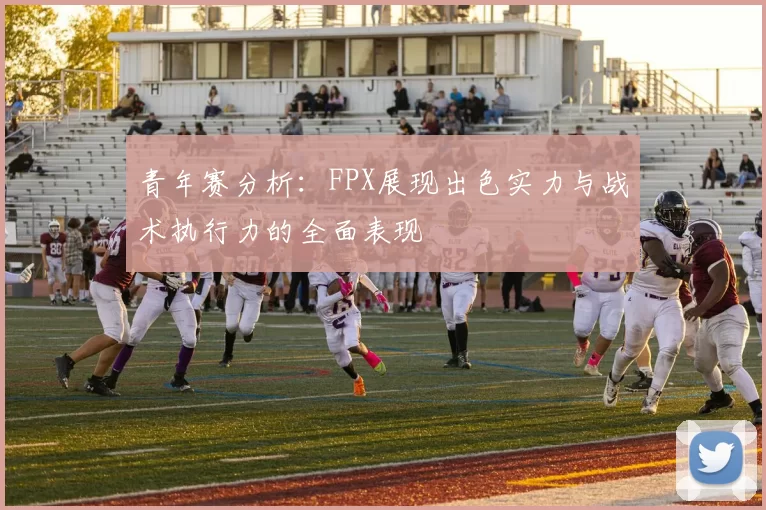 青年赛分析：FPX展现出色实力与战术执行力的全面表现