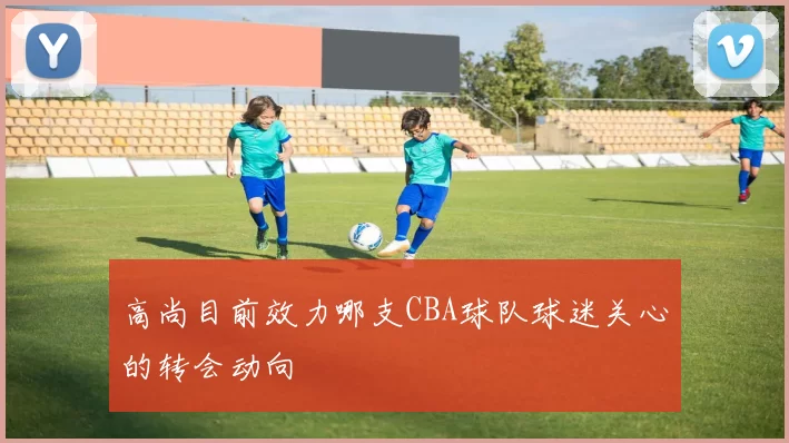 高尚目前效力哪支CBA球队球迷关心的转会动向