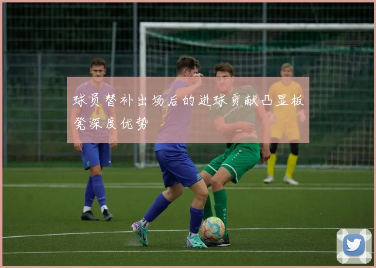 球员替补出场后的进球贡献凸显板凳深度优势